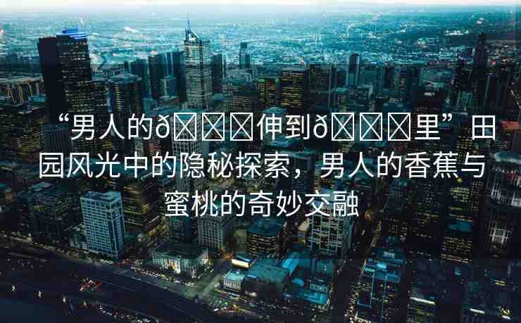 “男人的??伸到??里”田園風(fēng)光中的隱秘探索，男人的香蕉與蜜桃的奇妙交融