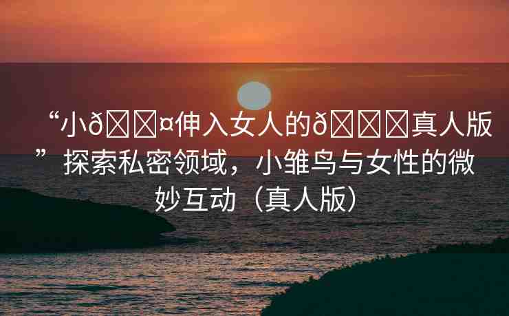 “小??伸入女人的??真人版”探索私密領(lǐng)域，小雛鳥(niǎo)與女性的微妙互動(dòng)（真人版）