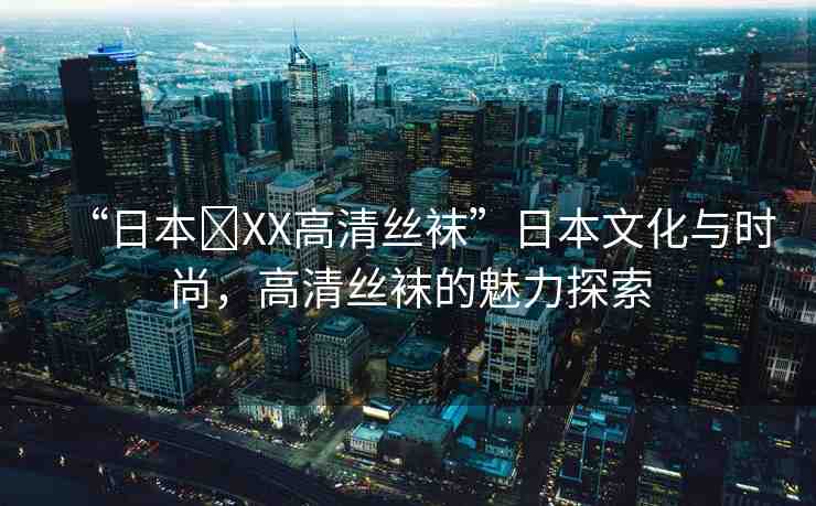 “日本?XX高清絲襪”日本文化與時(shí)尚，高清絲襪的魅力探索