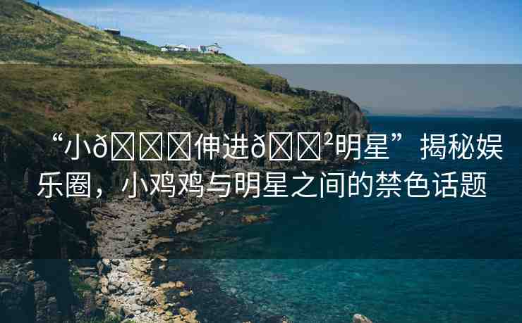 “小??伸進??明星”揭秘娛樂圈，小雞雞與明星之間的禁色話題