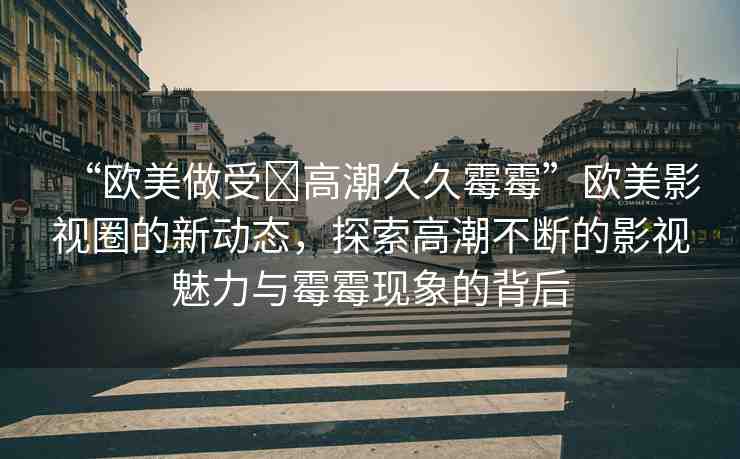 “歐美做受?高潮久久霉霉”歐美影視圈的新動態(tài)，探索高潮不斷的影視魅力與霉霉現(xiàn)象的背后