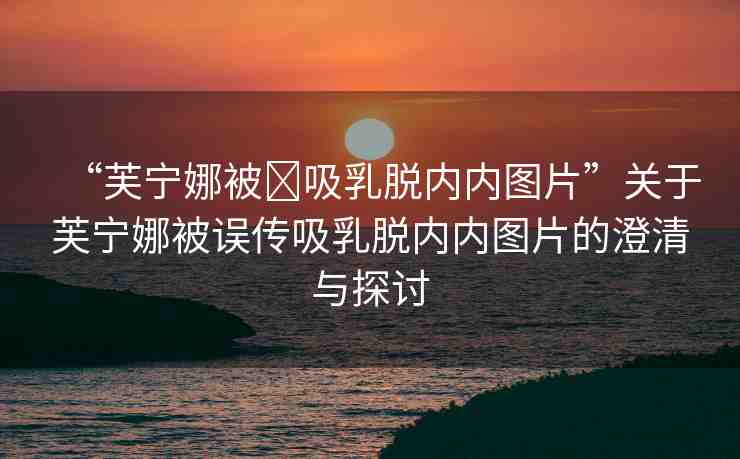 “芙寧娜被?吸乳脫內(nèi)內(nèi)圖片”關于芙寧娜被誤傳吸乳脫內(nèi)內(nèi)圖片的澄清與探討
