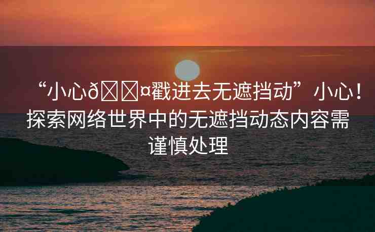 “小心??戳進去無遮擋動”小心！探索網(wǎng)絡(luò)世界中的無遮擋動態(tài)內(nèi)容需謹慎處理