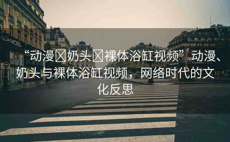 “動漫?奶頭?裸體浴缸視頻”動漫、奶頭與裸體浴缸視頻，網(wǎng)絡(luò)時代的文化反思