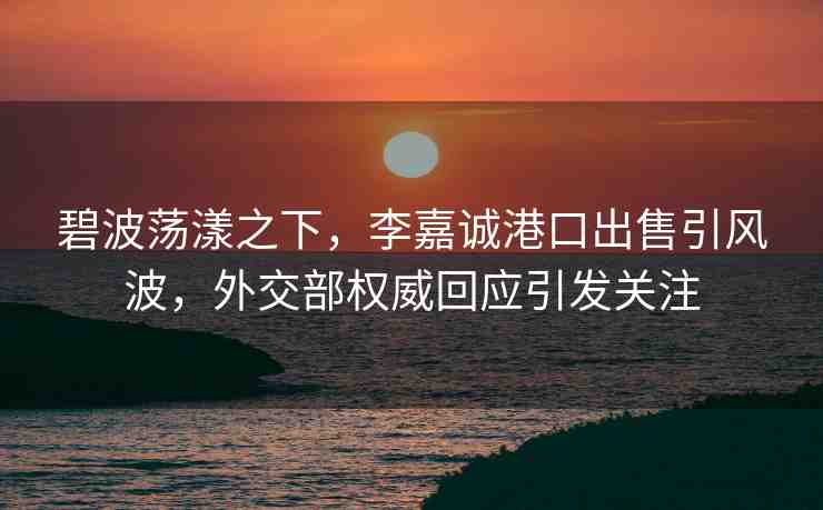 碧波蕩漾之下，李嘉誠(chéng)港口出售引風(fēng)波，外交部權(quán)威回應(yīng)引發(fā)關(guān)注