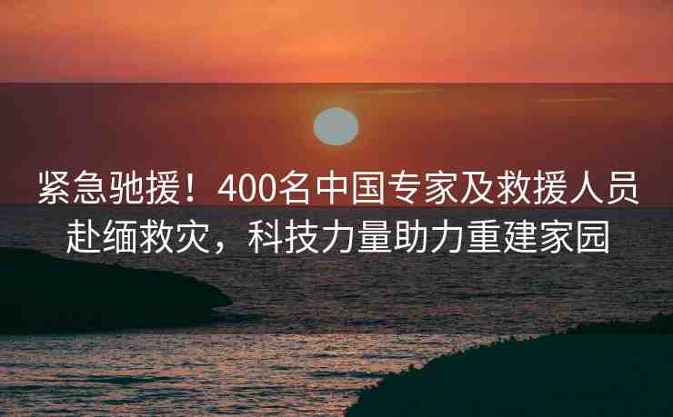 緊急馳援！400名中國專家及救援人員赴緬救災(zāi)，科技力量助力重建家園