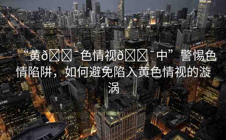 “黃??色情視??中”警惕色情陷阱，如何避免陷入黃色情視的漩渦
