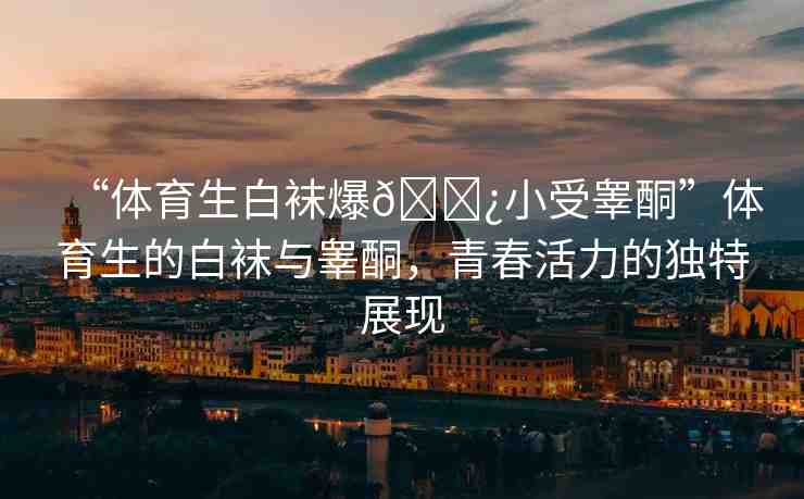 “體育生白襪爆??小受睪酮”體育生的白襪與睪酮，青春活力的獨(dú)特展現(xiàn)