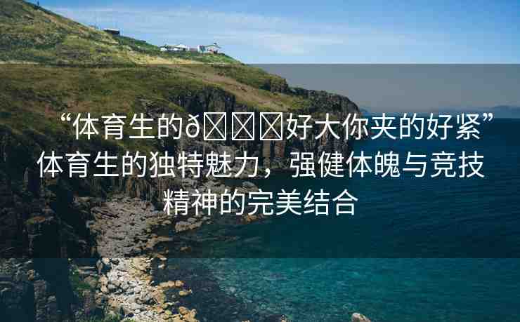 “體育生的??好大你夾的好緊”體育生的獨(dú)特魅力，強(qiáng)健體魄與競技精神的完美結(jié)合
