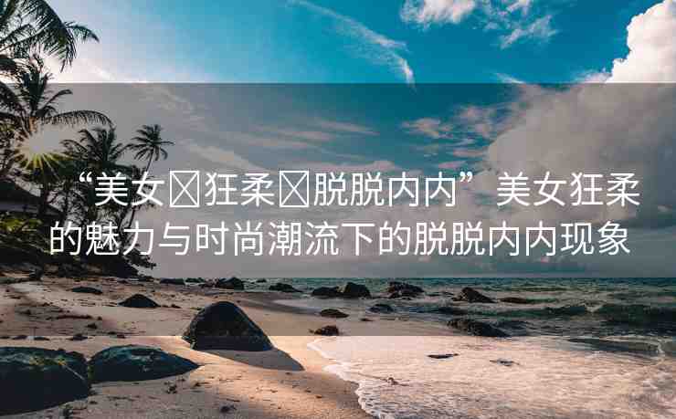 “美女?狂柔?脫脫內(nèi)內(nèi)”美女狂柔的魅力與時(shí)尚潮流下的脫脫內(nèi)內(nèi)現(xiàn)象