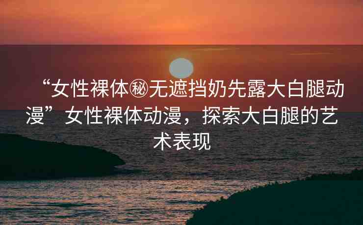“女性裸體秘?zé)o遮擋奶先露大白腿動(dòng)漫”女性裸體動(dòng)漫，探索大白腿的藝術(shù)表現(xiàn)
