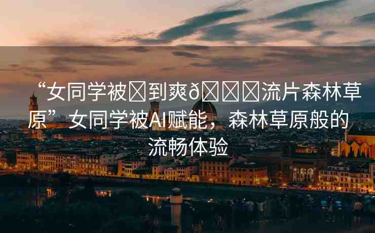 “女同學(xué)被?到爽??流片森林草原”女同學(xué)被AI賦能，森林草原般的流暢體驗(yàn)