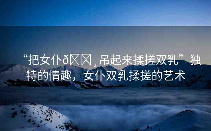 “把女仆??吊起來(lái)揉搓雙乳”獨(dú)特的情趣，女仆雙乳揉搓的藝術(shù)