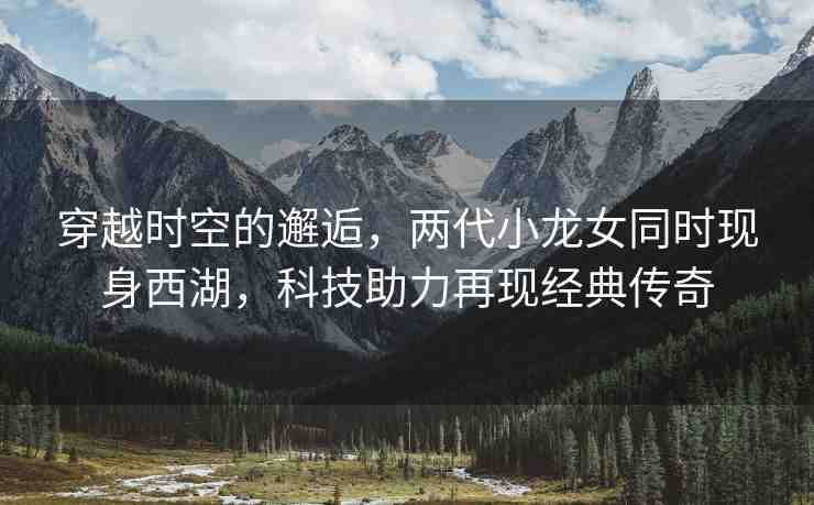穿越時(shí)空的邂逅，兩代小龍女同時(shí)現(xiàn)身西湖，科技助力再現(xiàn)經(jīng)典傳奇
