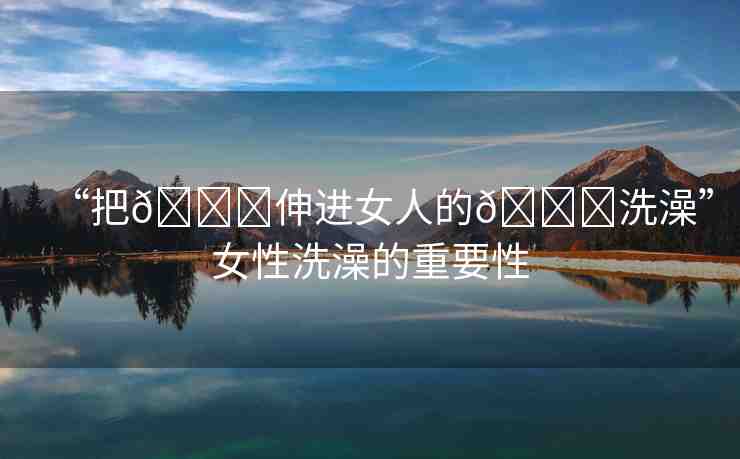 “把??伸進(jìn)女人的??洗澡”女性洗澡的重要性