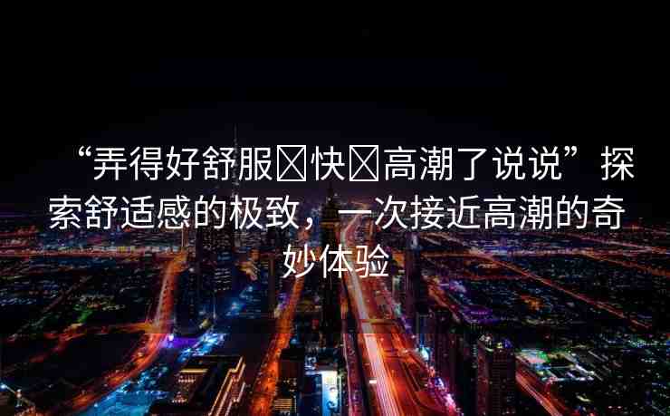 “弄得好舒服?快?高潮了說說”探索舒適感的極致，一次接近高潮的奇妙體驗
