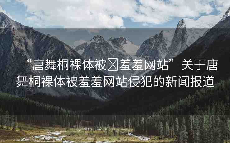 “唐舞桐裸體被?羞羞網(wǎng)站”關(guān)于唐舞桐裸體被羞羞網(wǎng)站侵犯的新聞報道