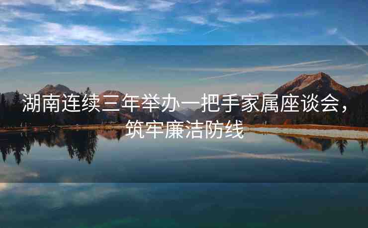 湖南連續(xù)三年舉辦一把手家屬座談會，筑牢廉潔防線