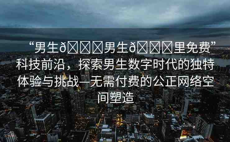 “男生??男生??里免費(fèi)”科技前沿，探索男生數(shù)字時代的獨(dú)特體驗(yàn)與挑戰(zhàn)—無需付費(fèi)的公正網(wǎng)絡(luò)空間塑造