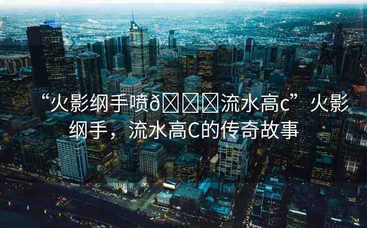 “火影綱手噴??流水高c”火影綱手，流水高C的傳奇故事