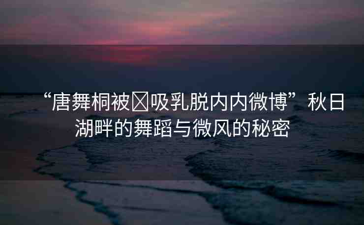 “唐舞桐被?吸乳脫內(nèi)內(nèi)微博”秋日湖畔的舞蹈與微風(fēng)的秘密