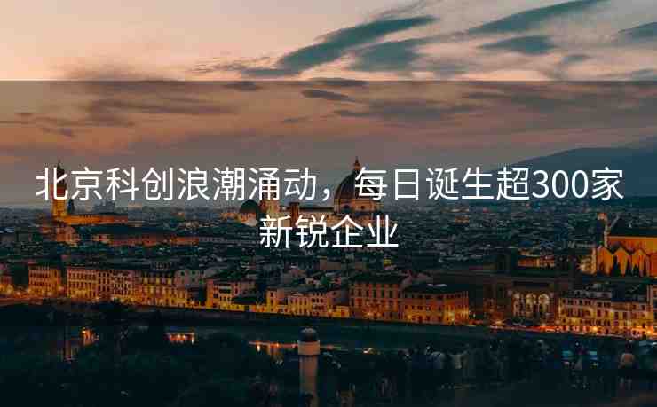 北京科創(chuàng)浪潮涌動，每日誕生超300家新銳企業(yè)