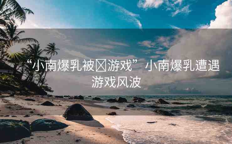 “小南爆乳被?游戲”小南爆乳遭遇游戲風波