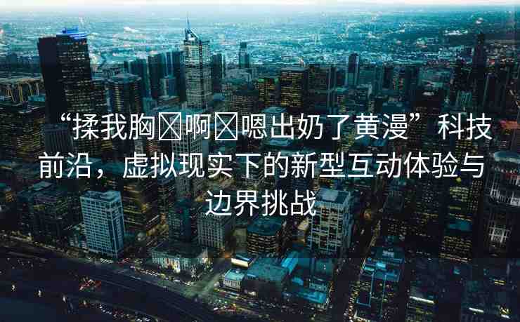 “揉我胸?啊?嗯出奶了黃漫”科技前沿，虛擬現(xiàn)實(shí)下的新型互動(dòng)體驗(yàn)與邊界挑戰(zhàn)