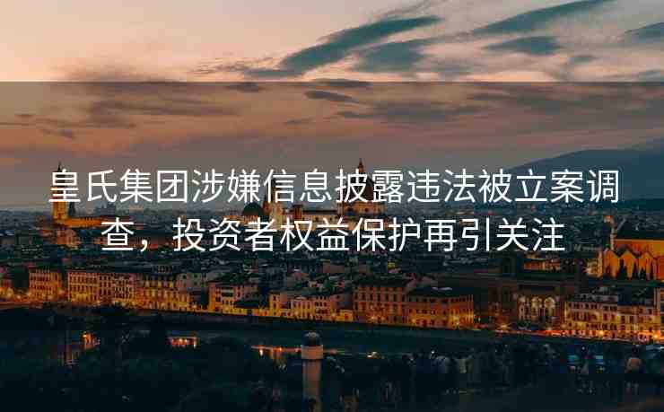 皇氏集團(tuán)涉嫌信息披露違法被立案調(diào)查，投資者權(quán)益保護(hù)再引關(guān)注