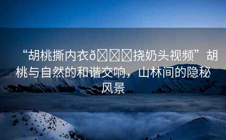 “胡桃撕內(nèi)衣??撓奶頭視頻”胡桃與自然的和諧交響，山林間的隱秘風(fēng)景