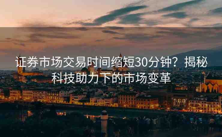 證券市場交易時(shí)間縮短30分鐘？揭秘科技助力下的市場變革
