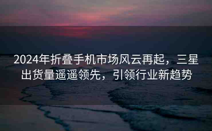 2024年折疊手機(jī)市場(chǎng)風(fēng)云再起，三星出貨量遙遙領(lǐng)先，引領(lǐng)行業(yè)新趨勢(shì)