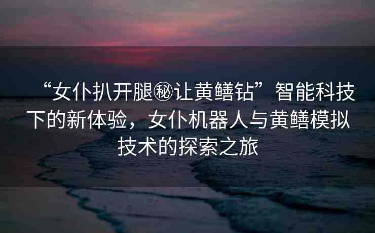 “女仆扒開(kāi)腿秘讓黃鱔鉆”智能科技下的新體驗(yàn)，女仆機(jī)器人與黃鱔模擬技術(shù)的探索之旅