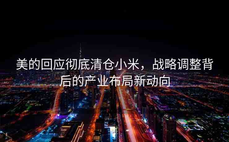 美的回應(yīng)徹底清倉小米，戰(zhàn)略調(diào)整背后的產(chǎn)業(yè)布局新動(dòng)向