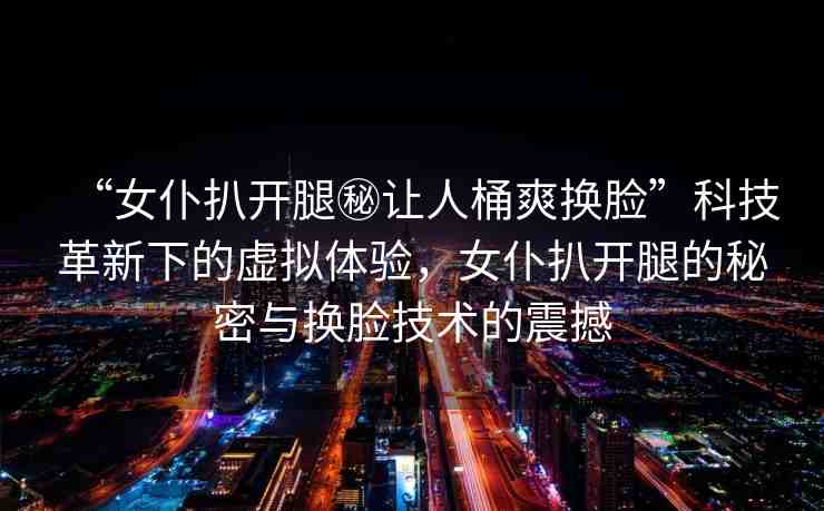 “女仆扒開腿秘讓人桶爽換臉”科技革新下的虛擬體驗，女仆扒開腿的秘密與換臉技術(shù)的震撼
