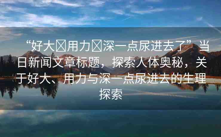 “好大?用力?深一點尿進去了”當日新聞文章標題，探索人體奧秘，關(guān)于好大、用力與深一點尿進去的生理探索