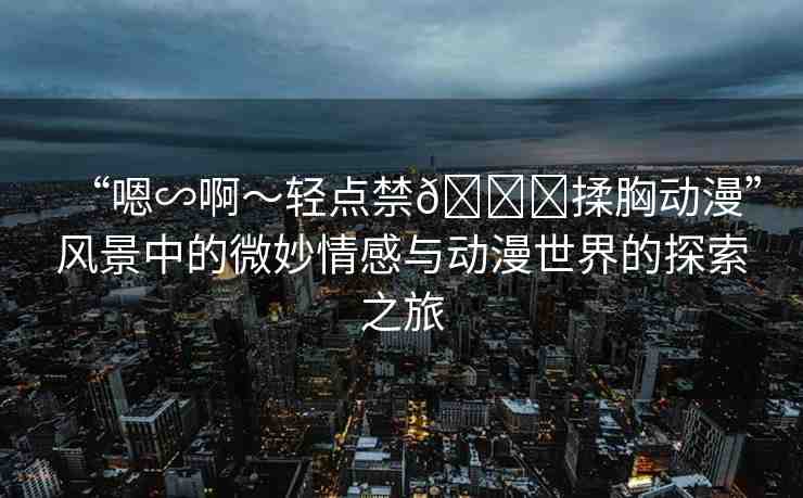 “嗯∽啊～輕點禁??揉胸動漫”風景中的微妙情感與動漫世界的探索之旅