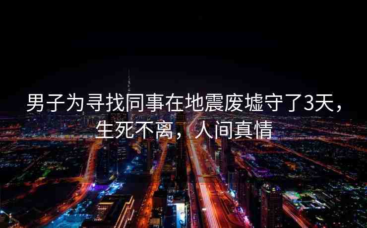 男子為尋找同事在地震廢墟守了3天，生死不離，人間真情