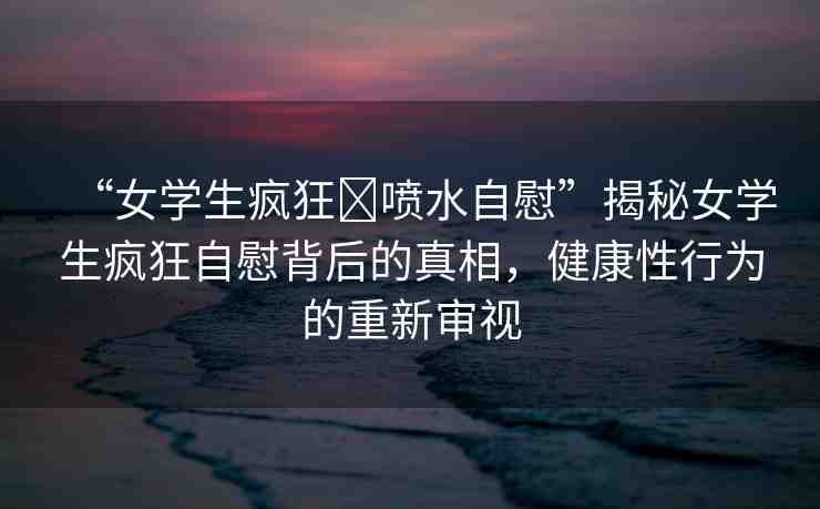 “女學(xué)生瘋狂?噴水自慰”揭秘女學(xué)生瘋狂自慰背后的真相，健康性行為的重新審視