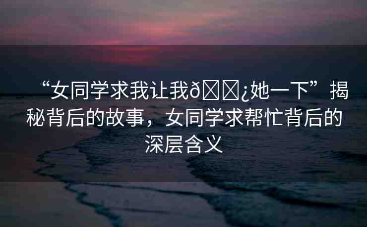 “女同學(xué)求我讓我??她一下”揭秘背后的故事，女同學(xué)求幫忙背后的深層含義