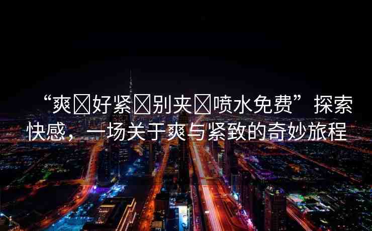 “爽?好緊?別夾?噴水免費”探索快感，一場關(guān)于爽與緊致的奇妙旅程