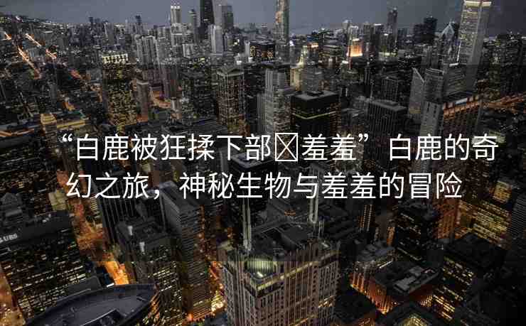 “白鹿被狂揉下部?羞羞”白鹿的奇幻之旅，神秘生物與羞羞的冒險(xiǎn)