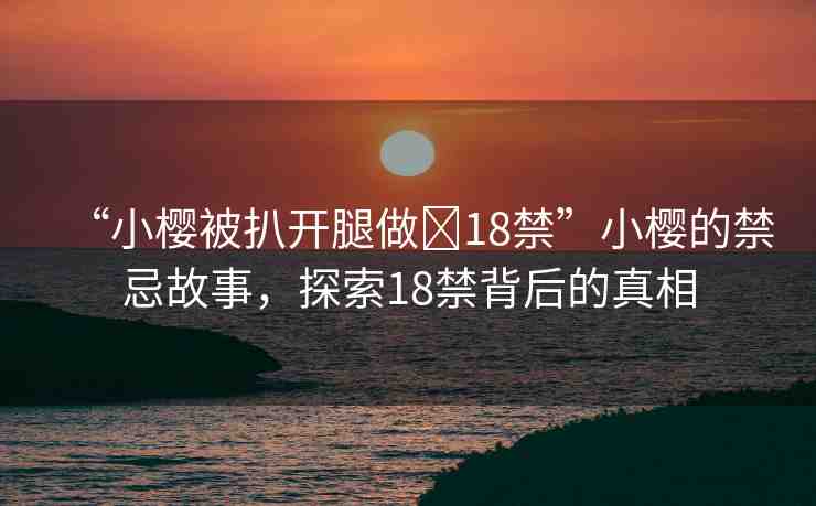 “小櫻被扒開腿做?18禁”小櫻的禁忌故事，探索18禁背后的真相