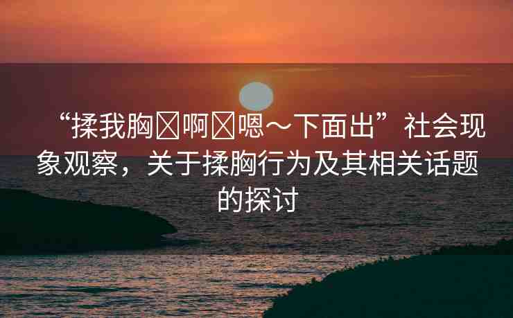 “揉我胸?啊?嗯～下面出”社會現(xiàn)象觀察，關(guān)于揉胸行為及其相關(guān)話題的探討