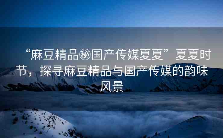 “麻豆精品秘國產(chǎn)傳媒夏夏”夏夏時節(jié)，探尋麻豆精品與國產(chǎn)傳媒的韻味風(fēng)景