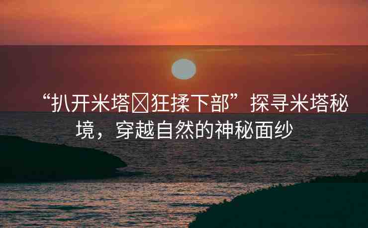 “扒開米塔?狂揉下部”探尋米塔秘境，穿越自然的神秘面紗