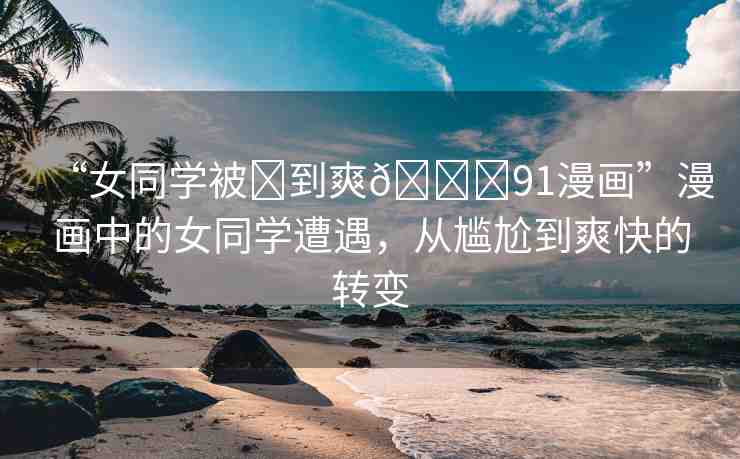 “女同學(xué)被?到爽??91漫畫”漫畫中的女同學(xué)遭遇，從尷尬到爽快的轉(zhuǎn)變