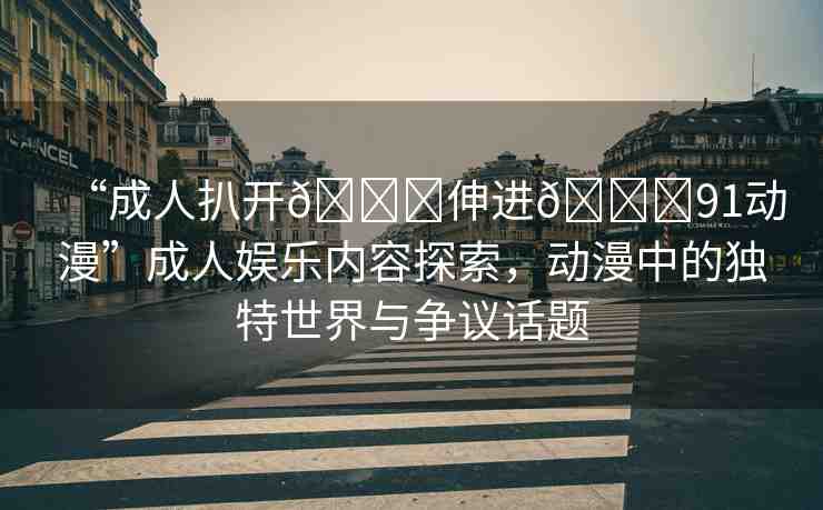 “成人扒開??伸進(jìn)??91動(dòng)漫”成人娛樂內(nèi)容探索，動(dòng)漫中的獨(dú)特世界與爭(zhēng)議話題