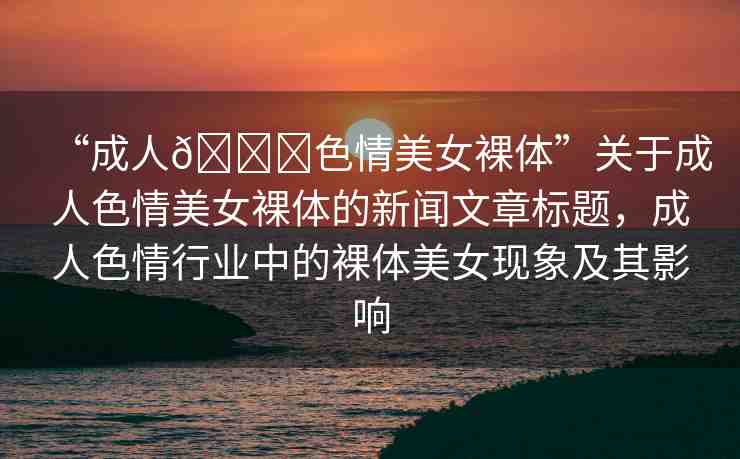 “成人??色情美女裸體”關(guān)于成人色情美女裸體的新聞文章標題，成人色情行業(yè)中的裸體美女現(xiàn)象及其影響