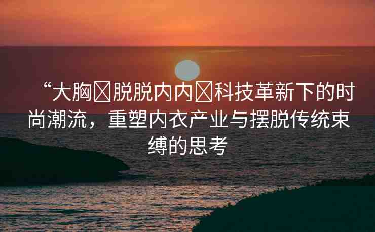 “大胸?脫脫內(nèi)內(nèi)?科技革新下的時(shí)尚潮流，重塑內(nèi)衣產(chǎn)業(yè)與擺脫傳統(tǒng)束縛的思考